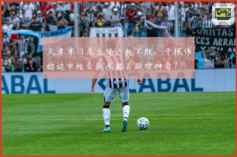 天津津门虎主场六轮不败，于根伟的边中结合战术能否延续神奇？