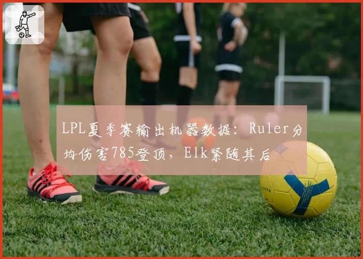 LPL夏季赛输出机器数据：Ruler分均伤害785登顶，Elk紧随其后