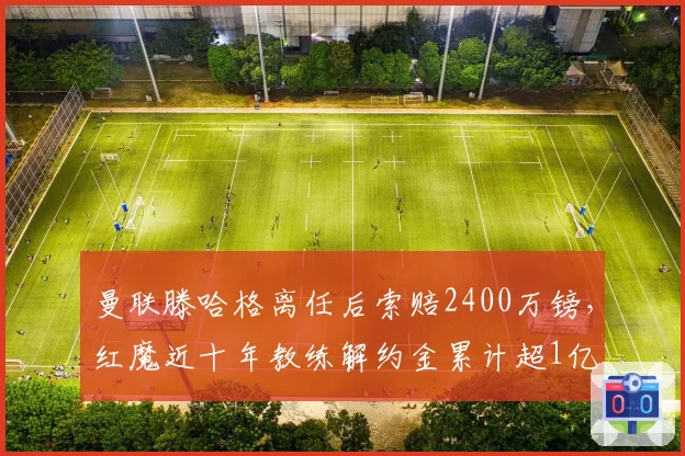 曼联滕哈格离任后索赔2400万镑，红魔近十年教练解约金累计超1亿