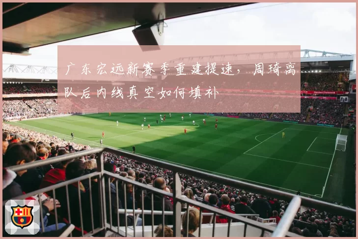 广东宏远新赛季重建提速，周琦离队后内线真空如何填补