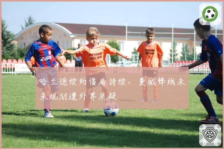 哈兰德续约僵局持续，曼城锋线未来规划遭外界质疑