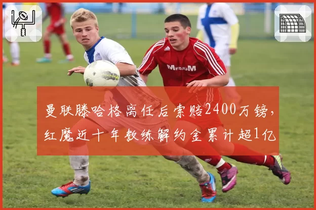 曼联滕哈格离任后索赔2400万镑，红魔近十年教练解约金累计超1亿