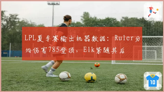 LPL夏季赛输出机器数据：Ruler分均伤害785登顶，Elk紧随其后