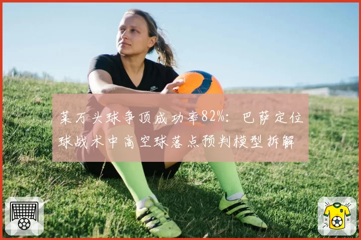 莱万头球争顶成功率82%：巴萨定位球战术中高空球落点预判模型拆解