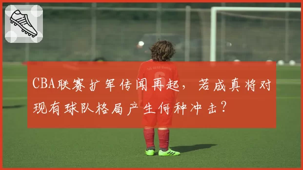 CBA联赛扩军传闻再起，若成真将对现有球队格局产生何种冲击？