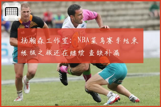 杨瀚森工作室：NBA菜鸟赛季结束 练级之旅还在继续 查缺补漏
