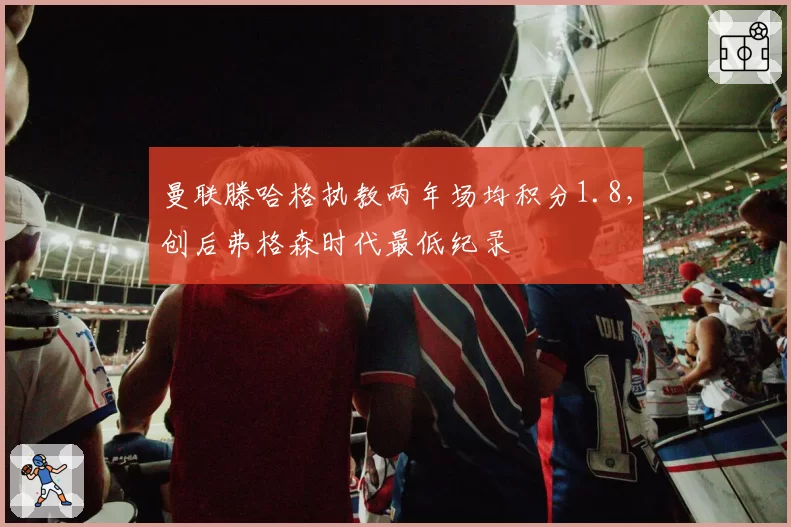 曼联滕哈格执教两年场均积分1.8，创后弗格森时代最低纪录