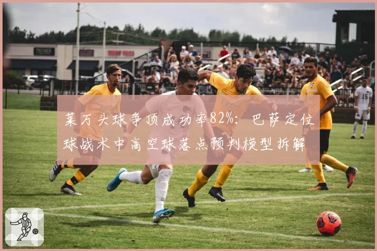 莱万头球争顶成功率82%：巴萨定位球战术中高空球落点预判模型拆解