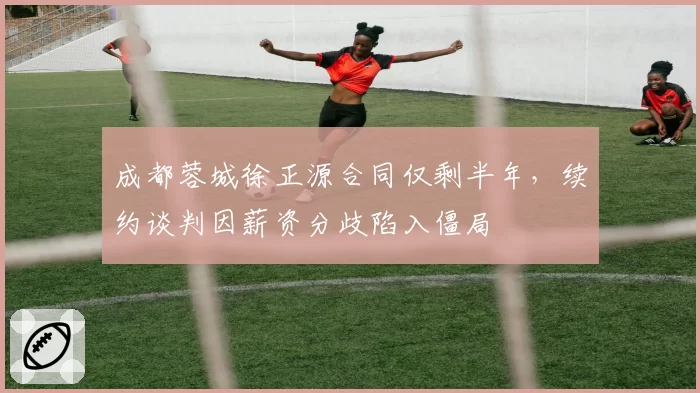 成都蓉城徐正源合同仅剩半年,续约谈判因薪资分歧陷入僵局