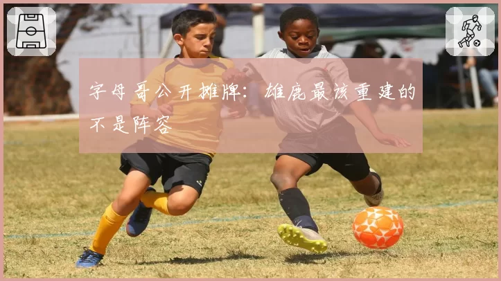 字母哥公开摊牌：雄鹿最该重建的不是阵容