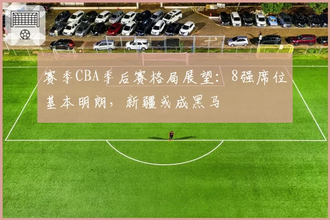 赛季CBA季后赛格局展望：8强席位基本明朗，新疆或成黑马