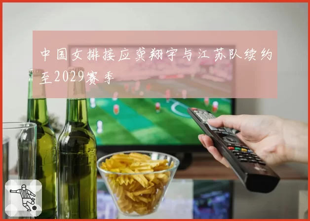 中国女排接应龚翔宇与江苏队续约至2029赛季
