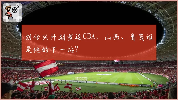 刘传兴计划重返CBA,山西、青岛谁是他的下一站?