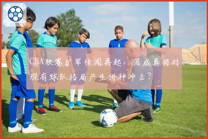 CBA联赛扩军传闻再起,若成真将对现有球队格局产生何种冲击?