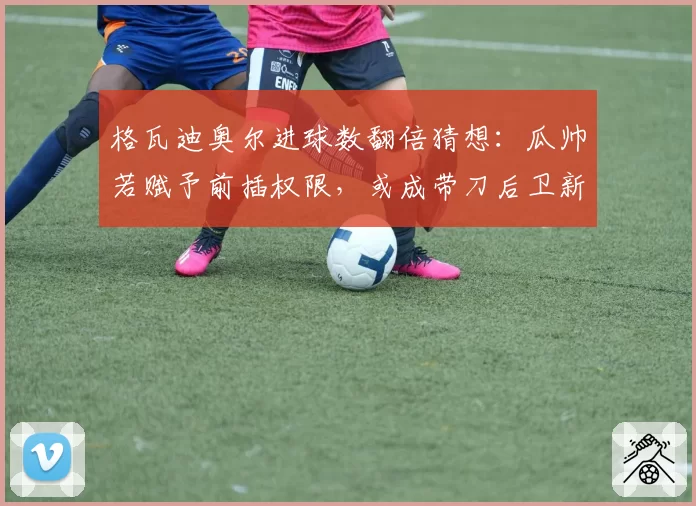 格瓦迪奥尔进球数翻倍猜想：瓜帅若赋予前插权限，或成带刀后卫新标杆