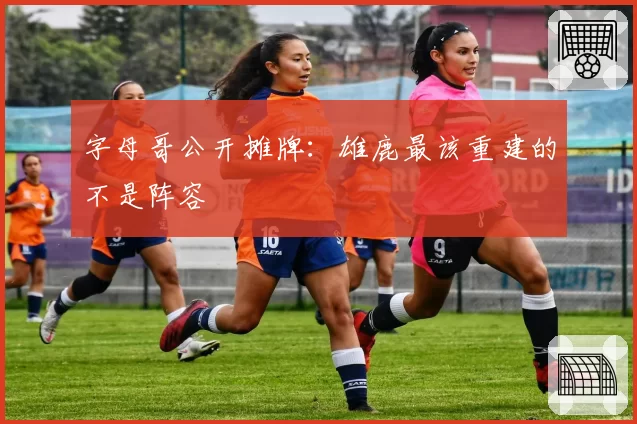 字母哥公开摊牌：雄鹿最该重建的不是阵容