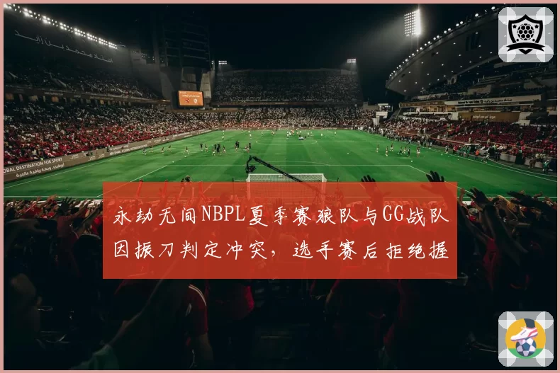 永劫无间NBPL夏季赛狼队与GG战队因振刀判定冲突，选手赛后拒绝握手