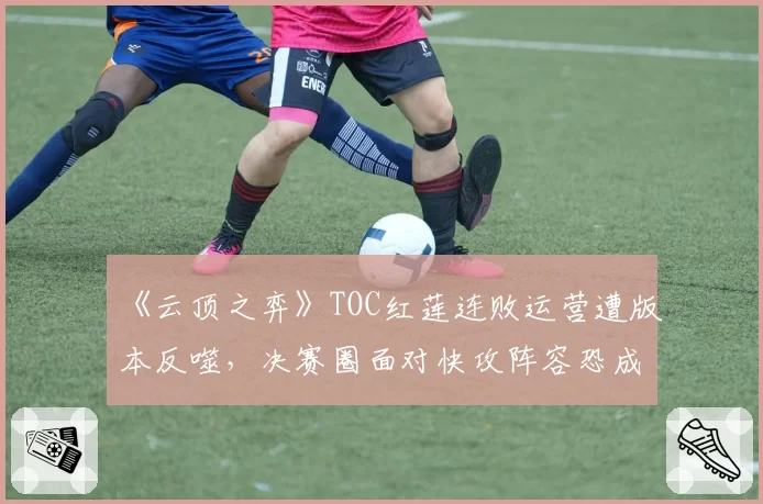 《云顶之弈》TOC红莲连败运营遭版本反噬，决赛圈面对快攻阵容恐成突破口
