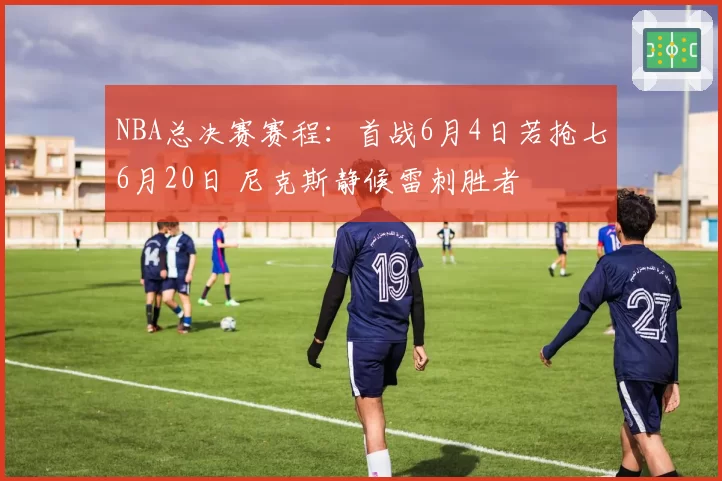 NBA总决赛赛程：首战6月4日若抢七6月20日 尼克斯静候雷刺胜者