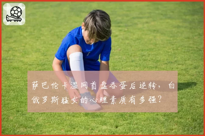 萨巴伦卡温网首盘吞蛋后逆转，白俄罗斯猛女的心理素质有多强？