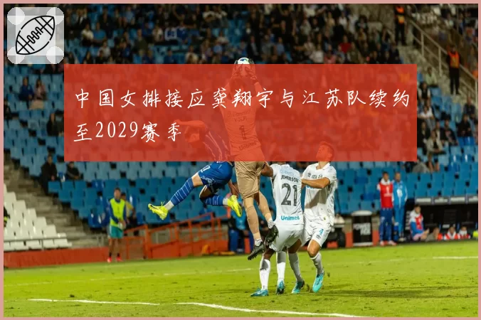 中国女排接应龚翔宇与江苏队续约至2029赛季