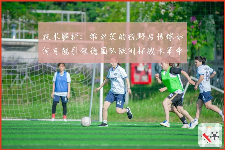 技术解析：维尔茨的视野与传球如何可能引领德国队欧洲杯战术革命