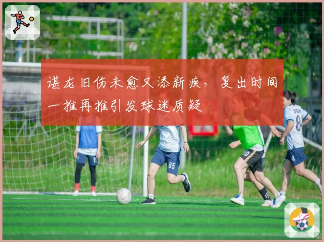 谌龙旧伤未愈又添新疾，复出时间一推再推引发球迷质疑
