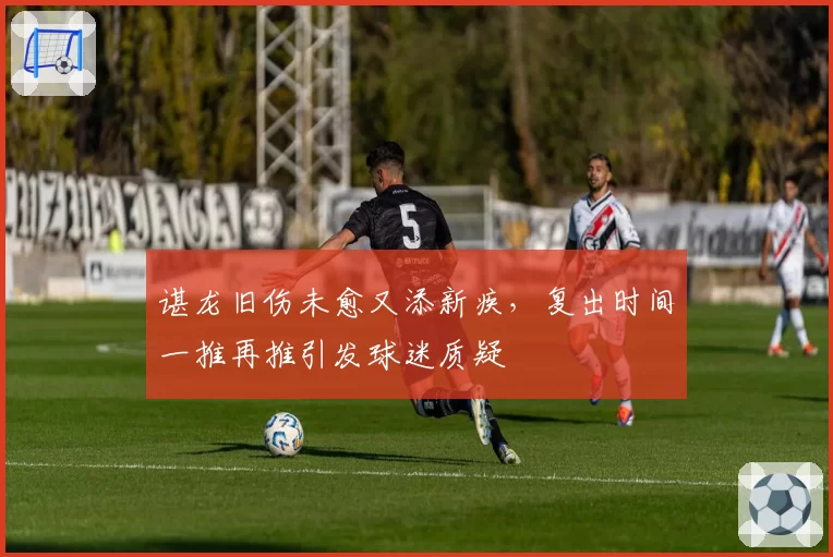 谌龙旧伤未愈又添新疾，复出时间一推再推引发球迷质疑