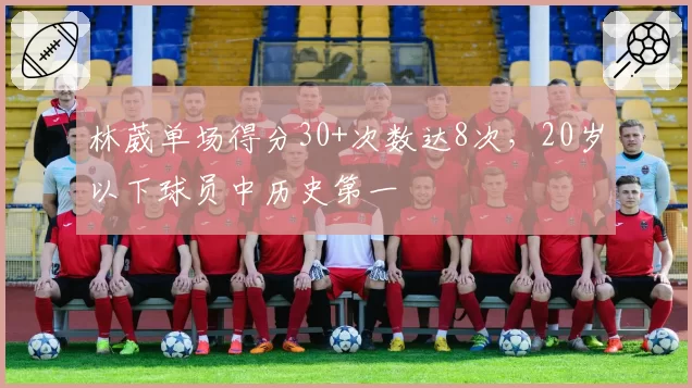 林葳单场得分30+次数达8次，20岁以下球员中历史第一