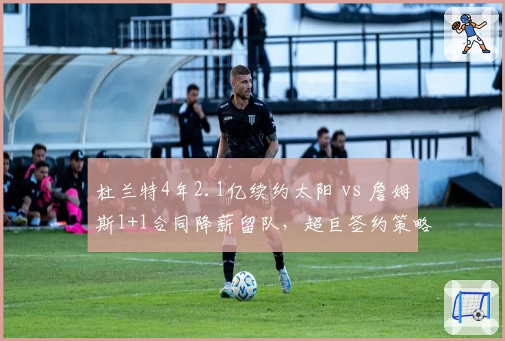 杜兰特4年2.1亿续约太阳 vs 詹姆斯1+1合同降薪留队，超巨签约策略分化