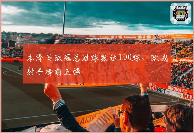 本泽马欧冠总进球数达100球，欧战射手榜前五强