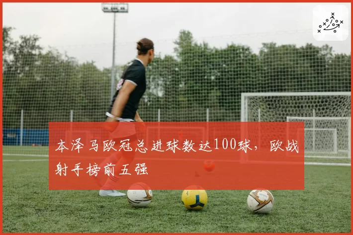 本泽马欧冠总进球数达100球，欧战射手榜前五强