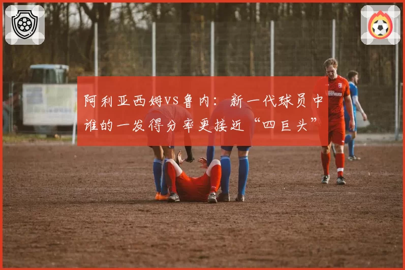 阿利亚西姆vs鲁内：新一代球员中谁的一发得分率更接近“四巨头”水平？