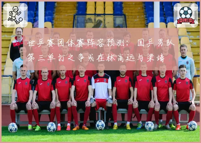世乒赛团体赛阵容预测：国乒男队第三单打之争或在林高远与梁靖崑之间展开