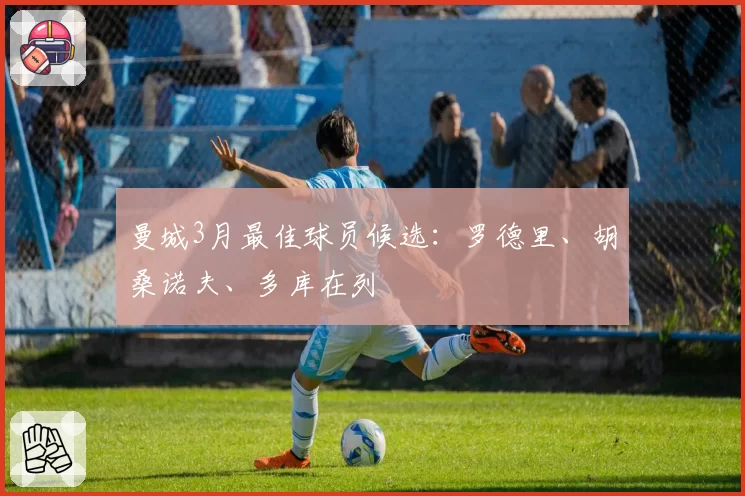 曼城3月最佳球员候选：罗德里、胡桑诺夫、多库在列