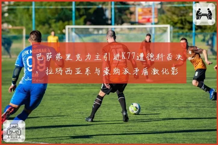 巴萨弗里克力主引进K77遭德科否决,拉玛西亚系与豪购派矛盾激化影响争冠下半程?