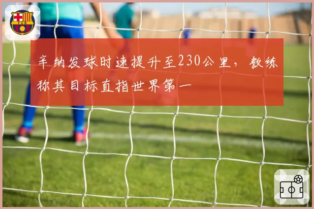 辛纳发球时速提升至230公里，教练称其目标直指世界第一