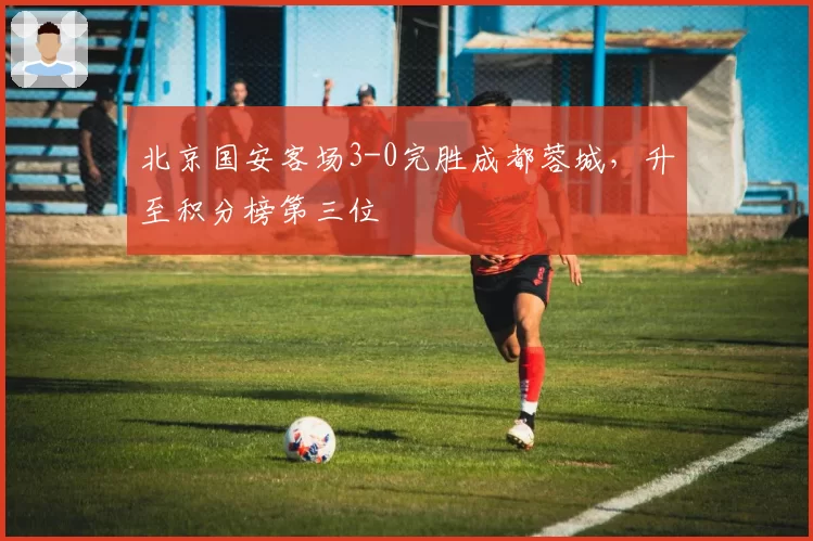 北京国安客场3-0完胜成都蓉城，升至积分榜第三位