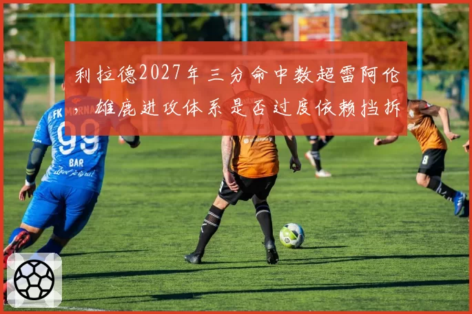 利拉德2027年三分命中数超雷阿伦，雄鹿进攻体系是否过度依赖挡拆