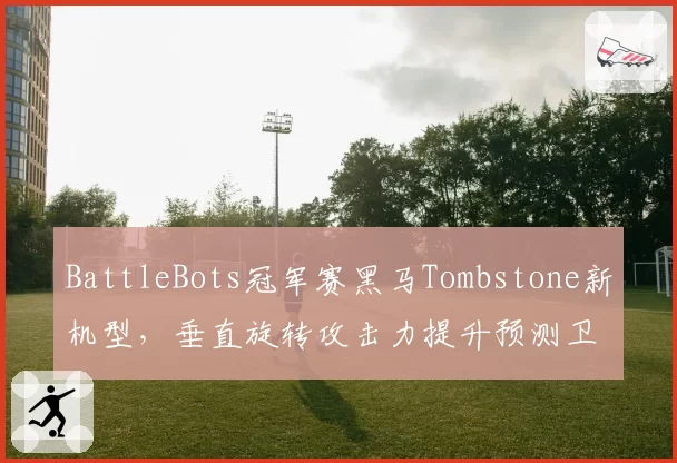 BattleBots冠军赛黑马Tombstone新机型,垂直旋转攻击力提升预测卫冕
