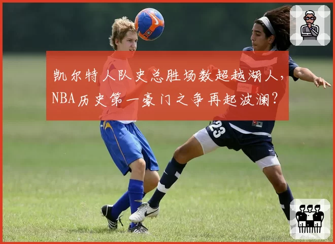 凯尔特人队史总胜场数超越湖人，NBA历史第一豪门之争再起波澜？