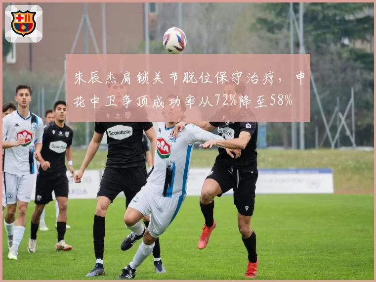 朱辰杰肩锁关节脱位保守治疗，申花中卫争顶成功率从72%降至58%
