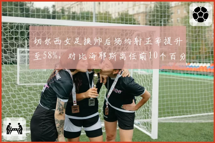 切尔西女足换帅后场均射正率提升至58%，对比海耶斯离任前10个百分点涨幅