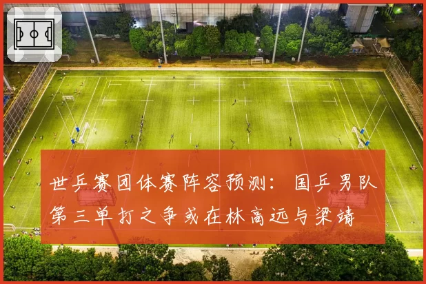 世乒赛团体赛阵容预测：国乒男队第三单打之争或在林高远与梁靖崑之间展开