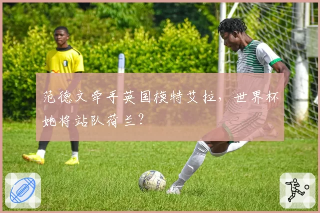 范德文牵手英国模特艾拉，世界杯她将站队荷兰？