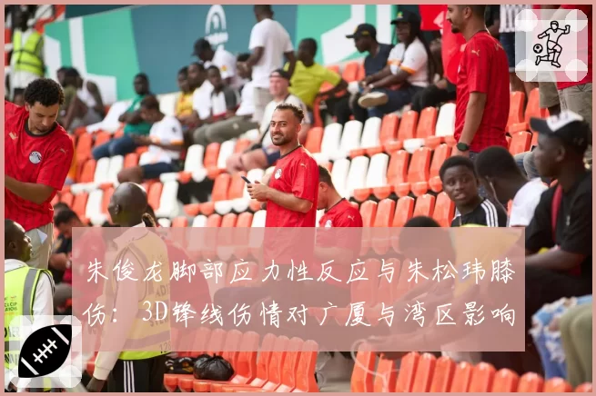 朱俊龙脚部应力性反应与朱松玮膝伤：3D锋线伤情对广厦与湾区影响对比