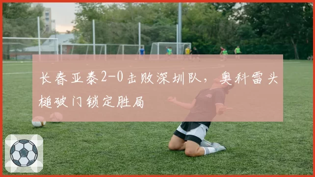 长春亚泰2-0击败深圳队，奥科雷头槌破门锁定胜局