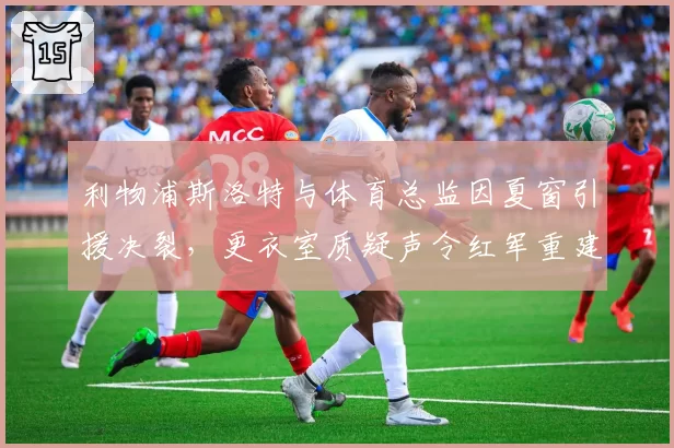 利物浦斯洛特与体育总监因夏窗引援决裂,更衣室质疑声令红军重建陷入僵局