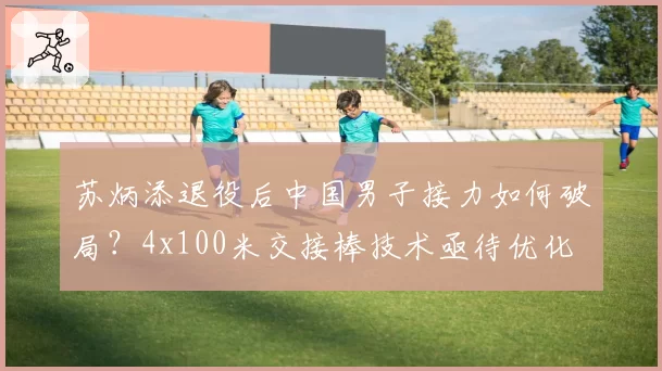 苏炳添退役后中国男子接力如何破局？4x100米交接棒技术亟待优化