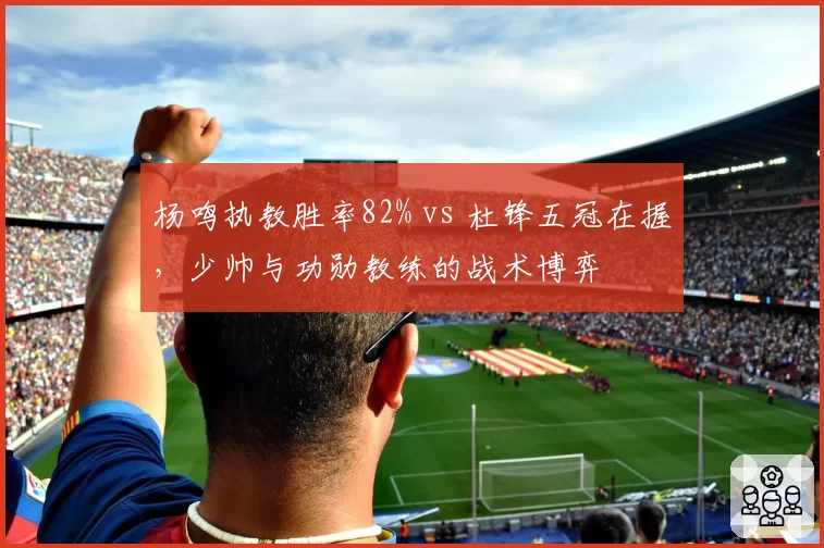 杨鸣执教胜率82% vs 杜锋五冠在握，少帅与功勋教练的战术博弈